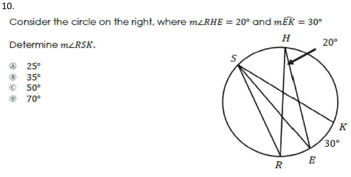 10.
Consider the circle on the right, where MZRHE = 20° and mĒK = 30°
H
Determine m<RSK.
20°
(A)
25°
35°
50°
70°
K
30°
E
R
