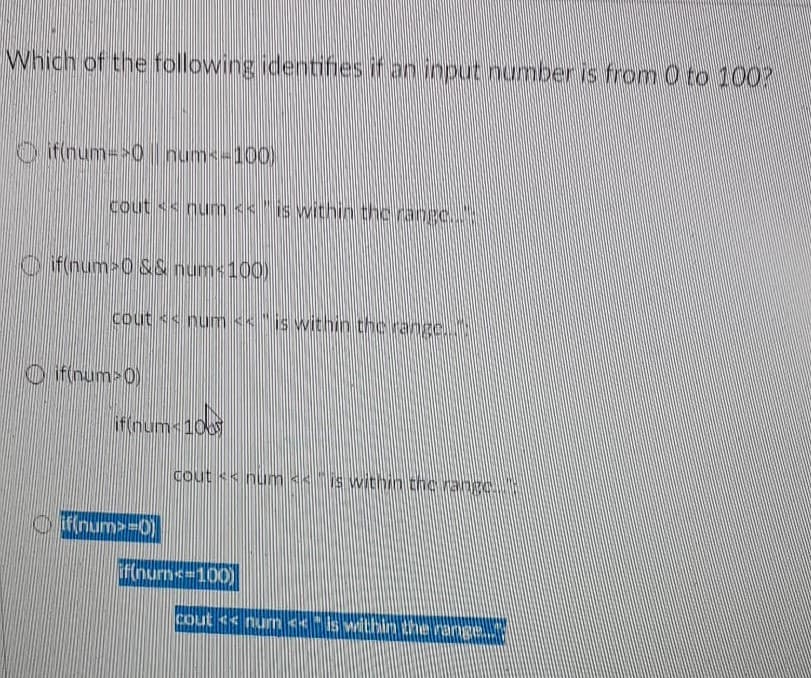 Which of the following identifies if an input number is from 0 to 100?
O ifinum->0 I num-100)
cout <s num << "is within thc range.."
Oi f(num 0 S& nums100)
cout << num << " is witnin thc range,
O if(num>0)
if(nums 100
Cout s< num << is within the range..
O ffinum>-D0)
ifnurns=100)
Cout << num<< is within the range.
