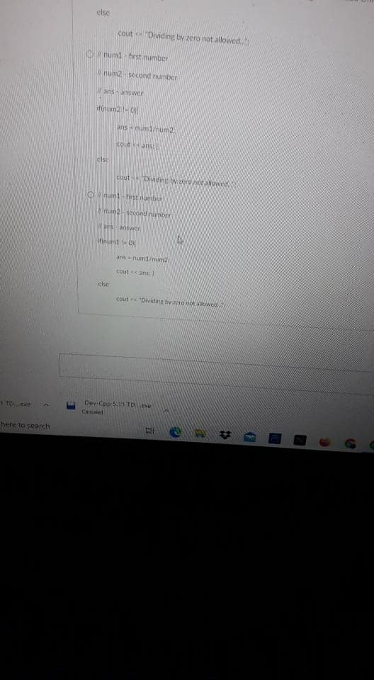 clse
cout "Dividing by zero not allowed.
num1- first number
Wnum2- second number
ans- answer
if(num2-O
ans- num1/num2
cout ans:
clsc
cout "Dividing by zero not allowed
O numi - hrst numbor
um2 -second number
Wans- answer
ifinum1- Oy
ans - num1/nun2
cout ans:
else
cout "Dividing by zero not allowed
Dev-Cpp 5.11 TOeve
1 TO exe
Cancaled
here to search
17
