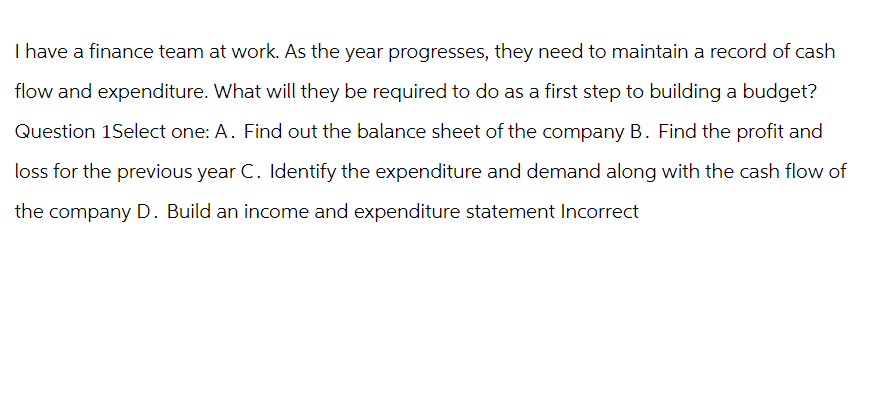 I have a finance team at work. As the year progresses, they need to maintain a record of cash
flow and expenditure. What will they be required to do as a first step to building a budget?
Question 1Select one: A. Find out the balance sheet of the company B. Find the profit and
loss for the previous year C. Identify the expenditure and demand along with the cash flow of
the company D. Build an income and expenditure statement Incorrect