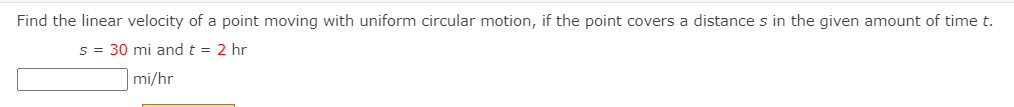 Find the linear velocity of a point moving with uniform circular motion, if the point covers a distance s in the given amount of time t.
s = 30 mi and t = 2 hr
mi/hr
