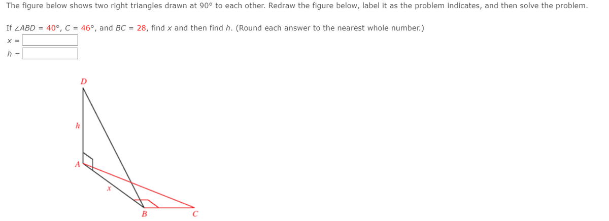 The figure below shows two right triangles drawn at 90° to each other. Redraw the figure below, label it as the problem indicates, and then solve the problem.
If ZABD = 40°, C = 46°, and BC = 28, find x and then find h. (Round each answer to the nearest whole number.)
X =
h =
D
h
B
