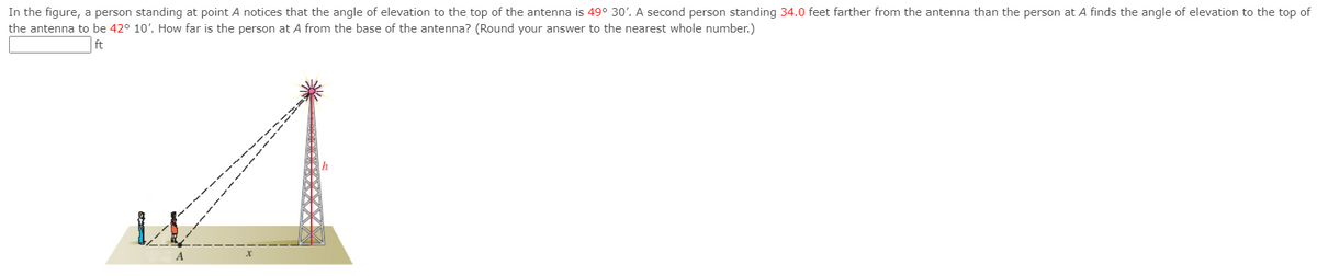 In the figure, a person standing at point A notices that the angle of elevation to the top of the antenna is 49° 30'. A second person standing 34.0 feet farther from the antenna than the person at A finds the angle of elevation to the top of
the antenna to be 42° 10'. How far is the person at A from the base of the antenna? (Round your answer to the nearest whole number.)
ft
