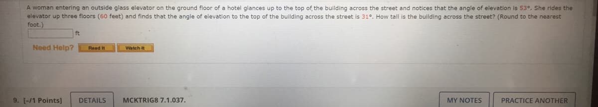 A woman entering an outside glass elevator on the ground floor of a hotel glances up to the top of, the building across the street and notices that the angle of elevation is 53°. She rides the
elevator up three floors (60 feet) and finds that the angle of elevation to the top of the building across the street is 31°. How tall is the building across the street? (Round to the nearest
foot.)
ft
Need Help?
Read It
Watch it
9. [-/1 Points]
DETAILS
MCKTRIG8 7.1.037.
MY NOTES
PRACTICE ANOTHER
