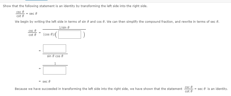 Show that the following statement is an identity by transforming the left side into the right side.
csc e
cot e
We begin by writing the left side in terms of sin 8 and cos 8. We can then simplify the compound fraction, and rewrite in terms of sec 8.
sec e
1/sin 8
csc e
cot 8
(cos 8)/(
sin 8 cos e
= sec 0
Csc e
cot 8
Because we have succeeded in transforming the left side into the right side, we have shown that the statement
= sec e is an identity.
