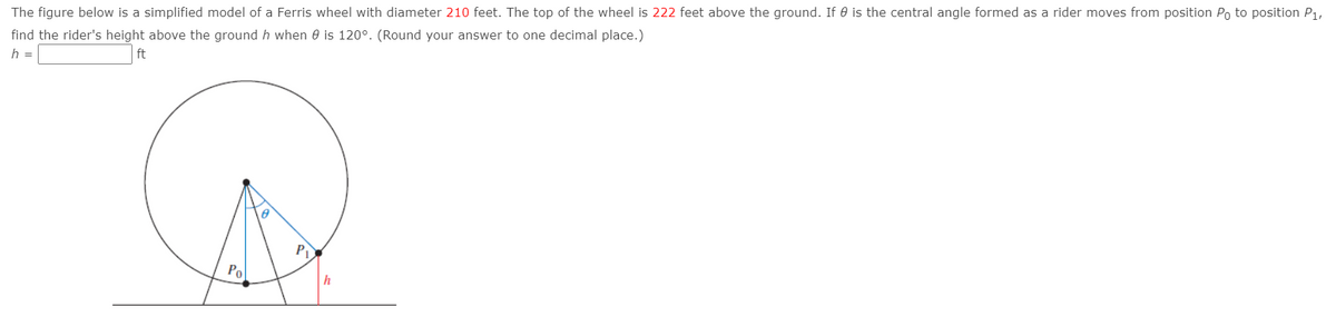 The figure below is a simplified model of a Ferris wheel with diameter 210 feet. The top of the wheel is 222 feet above the ground. If 0 is the central angle formed as a rider moves from position Po to position P1,
find the rider's height above the ground h when e is 120°. (Round your answer to one decimal place.)
h =
ft
P
Po
