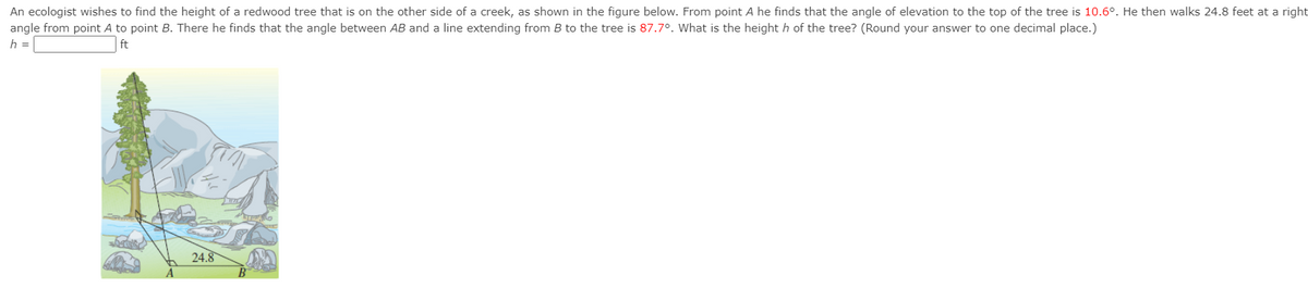 An ecologist wishes to find the height of a redwood tree that is on the other side of a creek, as shown in the figure below. From point A he finds that the angle of elevation to the top of the tree is 10.6°. He then walks 24.8 feet at a right
angle from point A to point B. There he finds that the angle between AB and a line extending from B to the tree is 87.7o. What is the height h of the tree? (Round your answer to one decimal place.)
h =
ft
24.8
