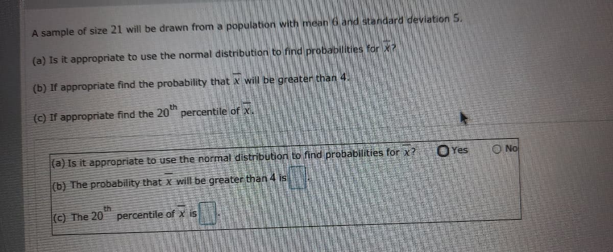 A sample of size 21 will be drawn from a population with mean 6 and standard deviation 5.
(a) Is it appropriate to use the normal distribution to find probabilities for x
(b) If appropriate find the probability that x will be greater than 4.
(C) If appropriate find the 20
percentile of x.
(a) Is it appFopriate to use the normal distribution to find probabilities for x?
OYes
O No
(b) The probability that x will be greater than 4 is
© The 20
th
percentile ofx is
