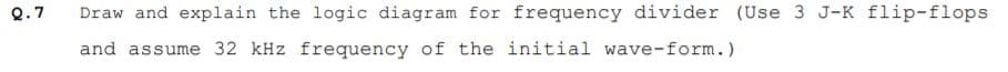 Q.7
Draw and explain the logic diagram for frequency divider (Use 3 J-K flip-flops
and assume 32 kHz frequency of the initial wave-form.)
