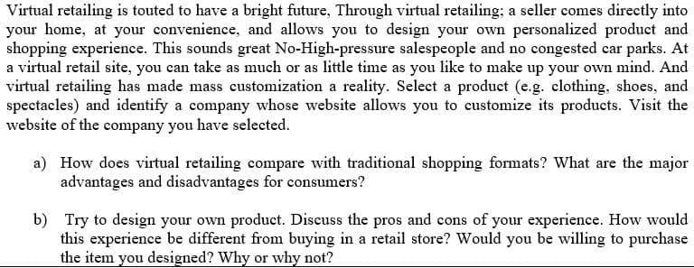 Virtual retailing is touted to have a bright future, Through virtual retailing; a seller comes directly into
your home, at your convenience, and allows you to design your own personalized product and
shopping experience. This sounds great No-High-pressure salespeople and no congested car parks. At
a virtual retail site, you can take as much or as little time as you like to make up your own mind. And
virtual retailing has made mass customization a reality. Select a product (e.g. clothing, shoes, and
spectacles) and identify a company whose website allows you to customize its products. Visit the
website of the company you have selected.
a) How does virtual retailing compare with traditional shopping formats? What are the major
advantages and disadvantages for consumers?
b) Try to design your own product. Discuss the pros and cons of your experience. How would
this experience be different from buying in a retail store? Would you be willing to purchase
the item you designed? Why or why not?
