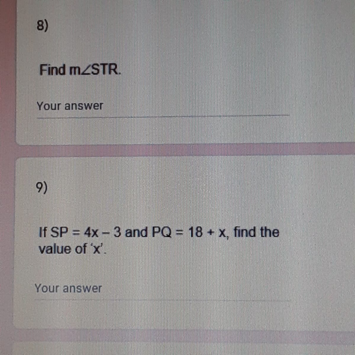 8)
Find MZSTR.
Your answer
9)
If SP = 4x - 3 and PQ = 18 + x, find the
value of 'x'.
Your answer
