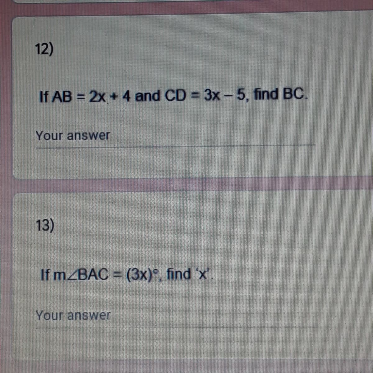 12)
If AB = 2x + 4 and CD = 3x-5, find BC.
Your answer
13)
If m/BAC = (3x)°, find 'x'.
Your answer
