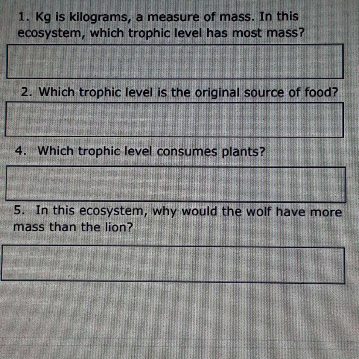 1. Kg is kilograms, a measure of mass. In this
ecosystem, which trophic level has most mass?
2. Which trophic level is the original source of food?
4. Which trophic level consumes plants?
5. In this ecosystem, why would the wolf have more
mass than the lion?
