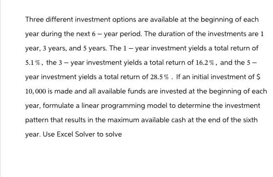 Three different investment options are available at the beginning of each
year during the next 6-year period. The duration of the investments are 1
year, 3 years, and 5 years. The 1-year investment yields a total return of
5.1%, the 3-year investment yields a total return of 16.2%, and the 5-
year investment yields a total return of 28.5%. If an initial investment of $
10,000 is made and all available funds are invested at the beginning of each
year, formulate a linear programming model to determine the investment
pattern that results in the maximum available cash at the end of the sixth
year. Use Excel Solver to solve