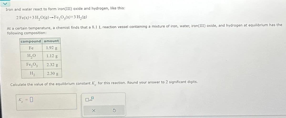 Iron and water react to form iron (III) oxide and hydrogen, like this:
2 Fe(s)+3 H₂O(g)→Fe₂O3(s)+ 3 H₂(9)
At a certain temperature, a chemist finds that a 8.1 L reaction vessel containing a mixture of iron, water, iron (III) oxide, and hydrogen at equilibrium has the
following composition:
compound amount
Fe
1.92 g
H₂O
1.12 g
Fe₂03
2.32 g
H₂
2.30 g
Calculate the value of the equilibrium constant K for this reaction. Round your answer to 2 significant digits.
K = 0
X