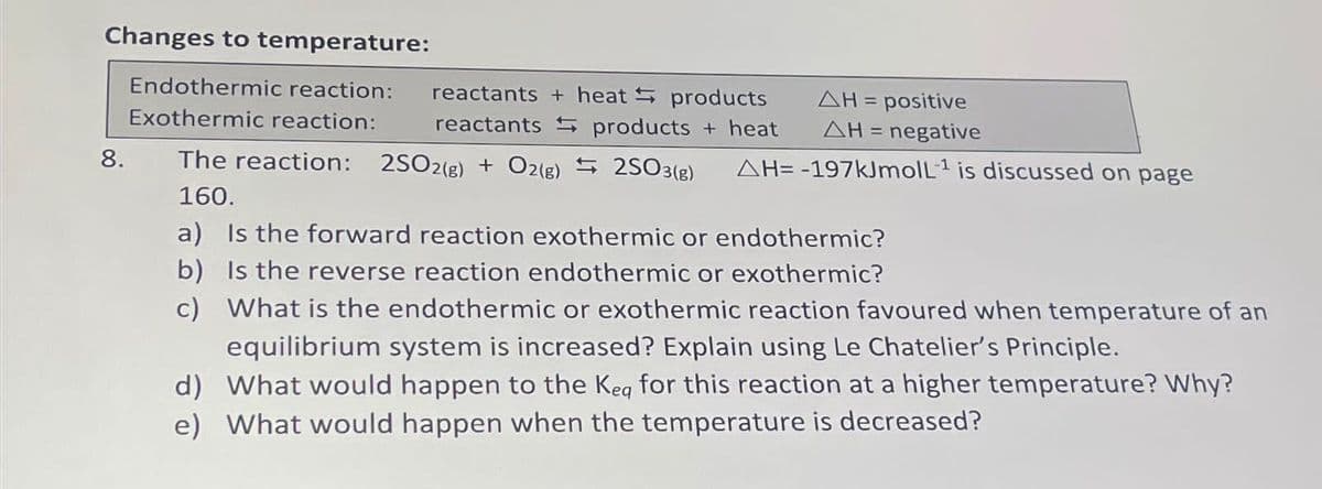 Changes to temperature:
Endothermic reaction:
Exothermic reaction:
8.
reactants + heat products
reactants products + heat
The reaction: 2SO2(g) + O2(g)
160.
AH = positive
ΔΗ = negative
2SO3(g) AH= -197kJmoll¹ is discussed on page
a) Is the forward reaction exothermic or endothermic?
b) Is the reverse reaction endothermic or exothermic?
c) What is the endothermic or exothermic reaction favoured when temperature of an
equilibrium system is increased? Explain using Le Chatelier's Principle.
d) What would happen to the Keg for this reaction at a higher temperature? Why?
e) What would happen when the temperature is decreased?