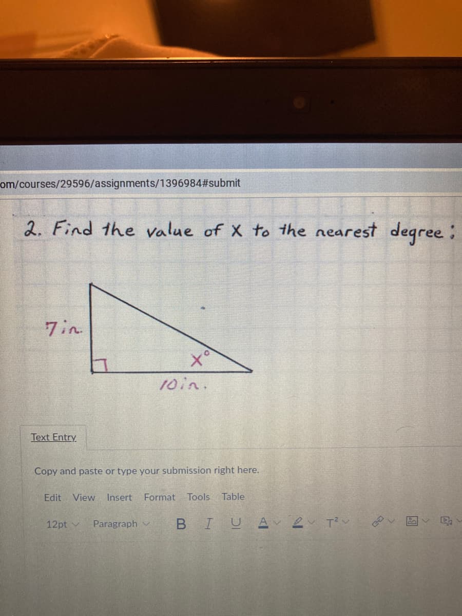 om/courses/29596/assignments/1396984#submit
2. Find the value of X to the nearest degree:
7in
10in.
Text Entry
Copy and paste or type your submission right here.
Edit View
Insert
Format
Tools Table
Paragraph v
BIU
2 Tン
12pt v
