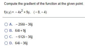 Compute the gradient of the function at the given point.
f(x.y) = - 4x + 9y, (-8, - 4)
O A. - 256i - 36j
O B. 64i + 9j
OC. -512i - 36j
O D. 64i - 36j
