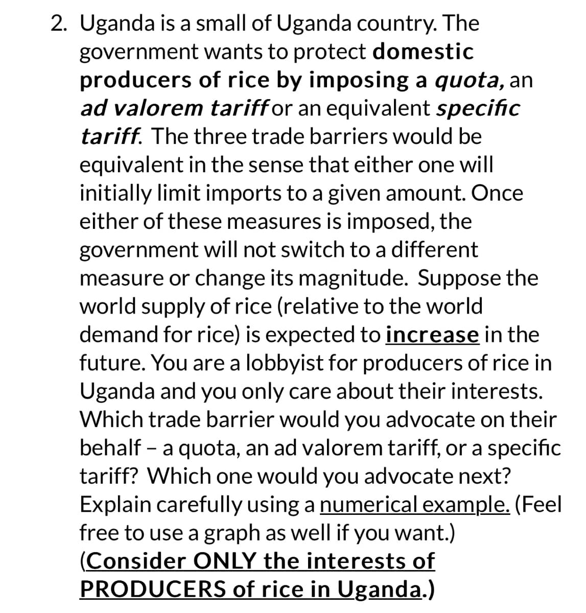 2. Uganda is a small of Uganda country. The
government wants to protect domestic
producers of rice by imposing a quota, an
ad valorem tariff or an equivalent specific
tariff. The three trade barriers would be
equivalent in the sense that either one will
initially limit imports to a given amount. Once
either of these measures is imposed, the
government will not switch to a different
measure or change its magnitude. Suppose the
world supply of rice (relative to the world
demand for rice) is expected to increase in the
future. You are a lobbyist for producers of rice in
Uganda and you only care about their interests.
Which trade barrier would you advocate on their
behalf - a quota, an ad valorem tariff, or a specific
tariff? Which one would you advocate next?
Explain carefully using a numerical example. (Feel
free to use a graph as well if you want.)
(Consider ONLY the interests of
PRODUCERS of rice in Uganda.)