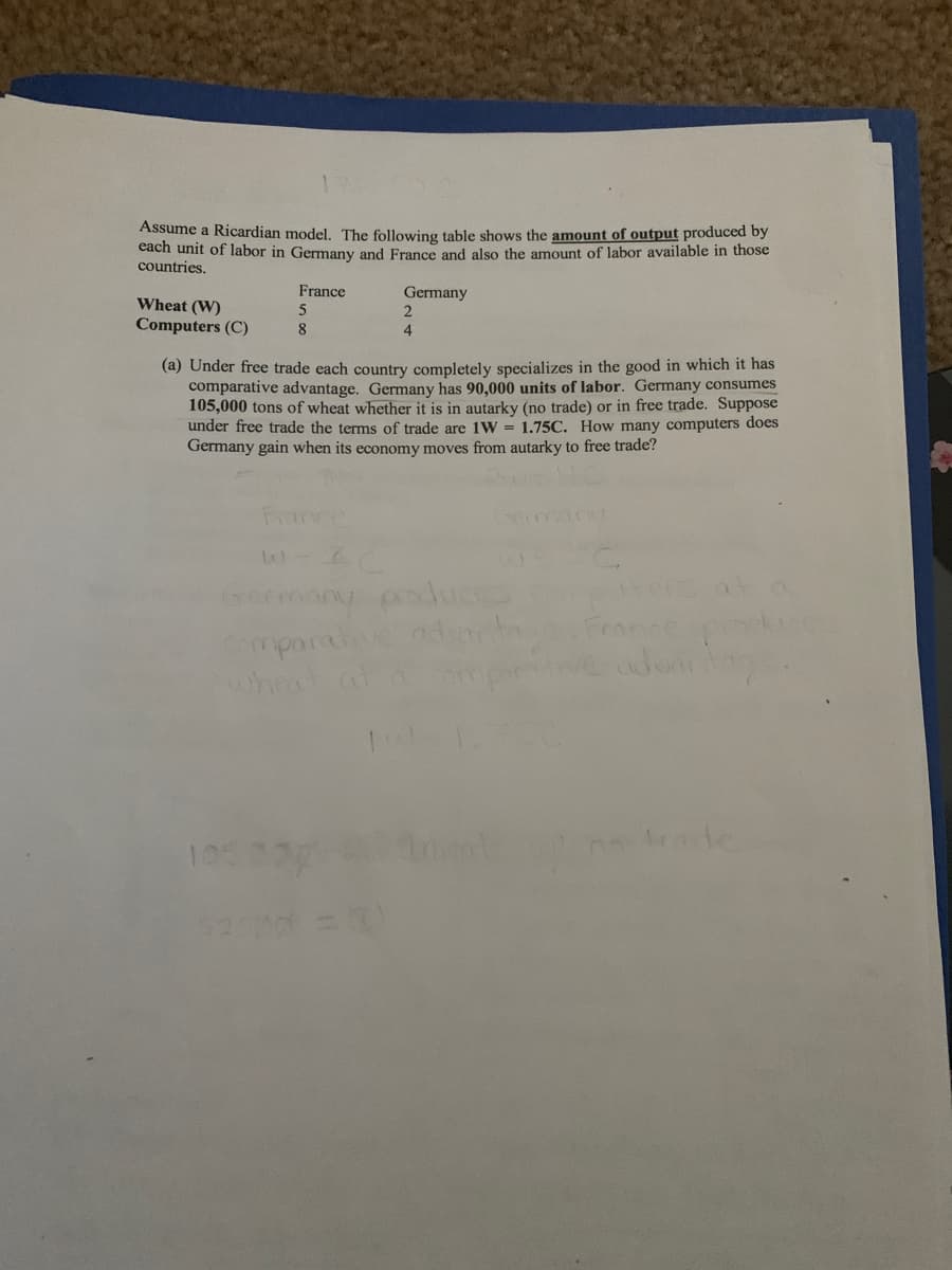Assume a Ricardian model. The following table shows the amount of output produced by
each unit of labor in Germany and France and also the amount of labor available in those
countries.
Wheat (W)
Computers (C)
France
5
8
Germany
2
4
(a) Under free trade each country completely specializes in the good in which it has
comparative advantage. Germany has 90,000 units of labor. Germany consumes
105,000 tons of wheat whether it is in autarky (no trade) or in free trade. Suppose
under free trade the terms of trade are 1W = 1.75C. How many computers does
Germany gain when its economy moves from autarky to free trade?
Fermany produces
Comparative
wheat
525d = 0)
once
advantage.
trade