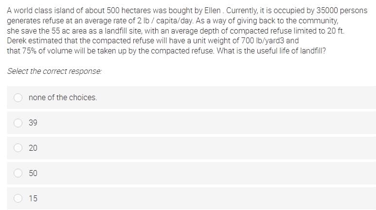 A world class island of about 500 hectares was bought by Ellen . Currently, it is occupied by 35000 persons
generates refuse at an average rate of 2 lb / capita/day. As a way of giving back to the community,
she save the 55 ac area as a landfill site, with an average depth of compacted refuse limited to 20 ft.
Derek estimated that the compacted refuse will have a unit weight of 700 lb/yard3 and
that 75% of volume will be taken up by the compacted refuse. What is the useful life of landfill?
Select the correct response:
none of the choices.
39
20
50
15
LO
