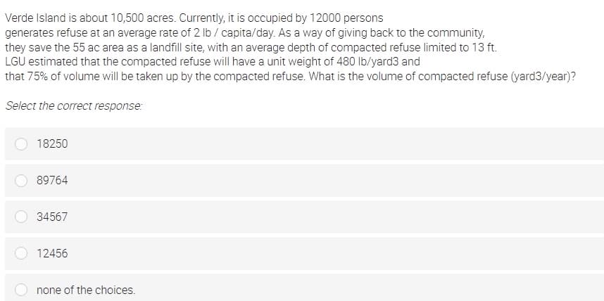 Verde Island is about 10,500 acres. Currently, it is occupied by 12000 persons
generates refuse at an average rate of 2 lb / capita/day. As a way of giving back to the community,
they save the 55 ac area as a landfill site, with an average depth of compacted refuse limited to 13 ft.
LGU estimated that the compacted refuse will have a unit weight of 480 lb/yard3 and
that 75% of volume will be taken up by the compacted refuse. What is the volume of compacted refuse (yard3/year)?
Select the correct response:
18250
89764
34567
12456
none of the choices.
