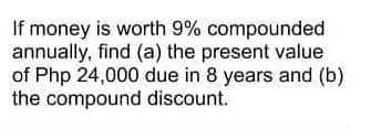 If money is worth 9% compounded
annually, find (a) the present value
of Php 24,000 due in 8 years and (b)
the compound discount.
