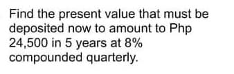 Find the present value that must be
deposited now to amount to Php
24,500 in 5 years at 8%
compounded quarterly.
