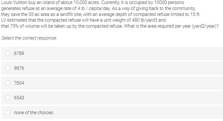 Louis Vuitton buy an island of about 10,000 acres. Currently, it is occupied by 10000 persons
generates refuse at an average rate of 4 lb / capita/day. As a way of giving back to the community,
they save the 35 ac area as a landfill site, with an average depth of compacted refuse limited to 15 ft.
LV estimated that the compacted refuse will have a unit weight of 480 lb/yard3 and
that 75% of volume will be taken up by the compacted refuse. What is the area required per year (yard2/year)?
Select the correct response:
6789
9876
7604
6543
none of the choices.
