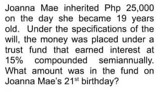 Joanna Mae inherited Php 25,000
on the day she became 19 years
old. Under the specifications of the
will, the money was placed under a
trust fund that earned interest at
15% compounded semiannually.
What amount was in the fund on
Joanna Mae's 21st birthday?
