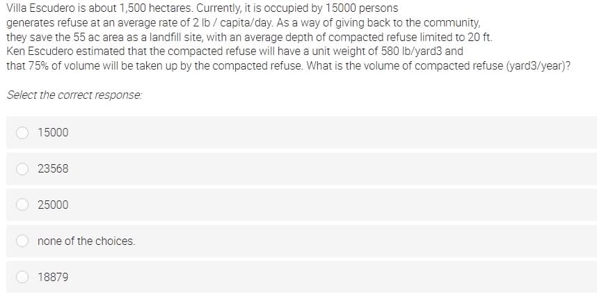 Villa Escudero is about 1,500 hectares. Currently, it is occupied by 15000 persons
generates refuse at an average rate of 2 lb / capita/day. As a way of giving back to the community,
they save the 55 ac area as a landfill site, with an average depth of compacted refuse limited to 20 ft.
Ken Escudero estimated that the compacted refuse will have a unit weight of 580 lb/yard3 and
that 75% of volume will be taken up by the compacted refuse. What is the volume of compacted refuse (yard3/year)?
Select the correct response:
15000
23568
25000
none of the choices.
18879
