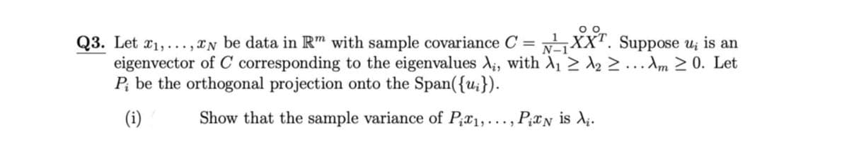 Q3. Let x1,..., IN be data in R™ with sample covariance C = XX". Suppose u; is an
eigenvector of C corresponding to the eigenvalues A;, with A, 2 2 2 ...Am 2 0. Let
P; be the orthogonal projection onto the Span({u;}).
(i)
Show that the sample variance of P;x1,.., P¿xN is X;.
