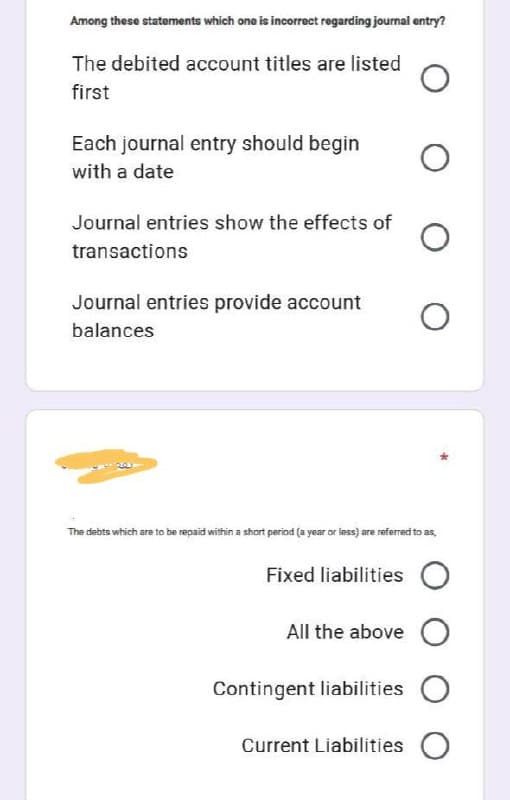 Among these statements which one is incorrect regarding journal entry?
The debited account titles are listed
first
Each journal entry should begin
with a date
Journal entries show the effects of
transactions
Journal entries provide account
balances
The debts which are to be repaid within a short period (a year or less) are referred to as,
Fixed liabilities O
All the above O
Contingent liabilities O
Current Liabilities O
