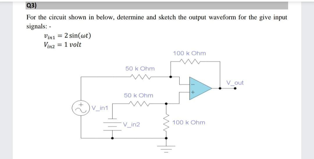 Q3)
For the circuit shown in below, determine and sketch the output waveform for the give input
signals: -
Vini = 2 sin(wt)
Vinz = 1 volt
100 k Ohm
50 k Ohm
V out
50 k Ohm
+
V_in1
100 k Ohm
V_in2
