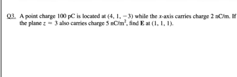 Q3. A point charge 100 pC is located at (4, 1, - 3) while the x-axis carries charge 2 nC/m. If
the plane z = 3 also carries charge 5 nC/m², find E at (1, 1, 1).
