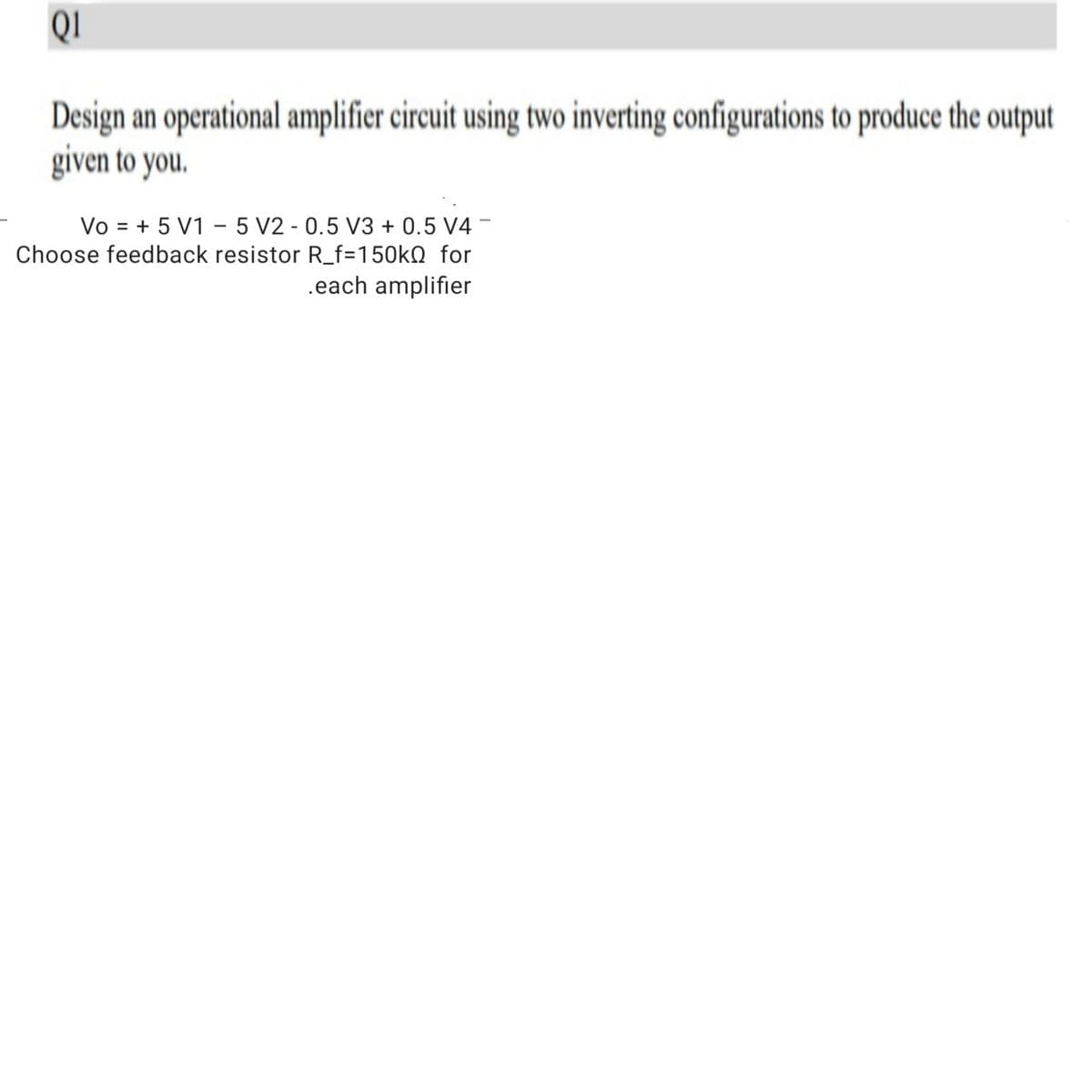 QI
Design an operational amplifier circuit using two inverting configurations to produce the output
given to you.
Vo = + 5 V1 – 5 V2 - 0.5 V3 + 0.5 V4 -
Choose feedback resistor R_f=150kQ for
.each amplifier
