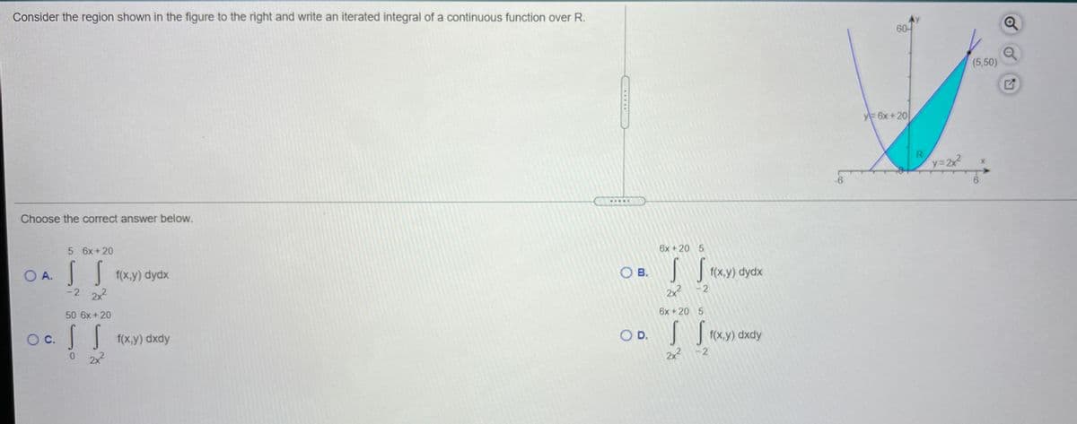 Consider the region shown in the figure to the right and write an iterated integral of a continuous function over R.
60
(5,50)
y 6x +20
y=22
.....
Choose the correct answer below.
5 6x+20
6x +20 5
SS
1(x,y) dydx
O B.
O A.
-2 22
f(x,y) dydx
2x -2
50 6x +20
6x +20 5
f(x,y) dxdy
O D.
| f(x.y) dxdy
OC.
2x2
2x -2
