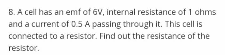 8. A cell has an emf of 6V, internal resistance of 1 ohms
and a current of 0.5 A passing through it. This cell is
connected to a resistor. Find out the resistance of the
resistor.
