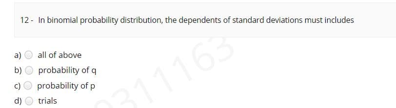 12 - In binomial probability distribution, the dependents of standard deviations must includes
a)
all of above
b) O probability of q
c) O probability of p
311163
d)
trials
