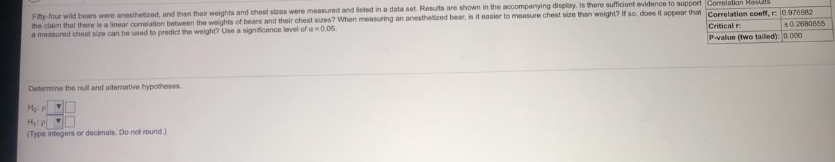 Fifty-four wild bears were anesthetized, and then their weights and chest sizes were measured and listed in a data set. Results are shown in the accompanying display. Is there sufficient evidence to support Correlation Results
the claim that there is a linear correlation between the weights of bears and their chest sizes? When measuring an anesthetized bear, is it easier to measure chest size than weight? If so, does it appear that Correlation coeff, r: 0.976982
a measured chest size can be used to predict the weight? Use a significance level of a = 0.05.
Critical r:
P-value (two tailed): 0.000
*0.2680855
Determine the null and alternative hypotheses.
Ho: P
H: p V
(Type integers or decimals. Do not round.)

