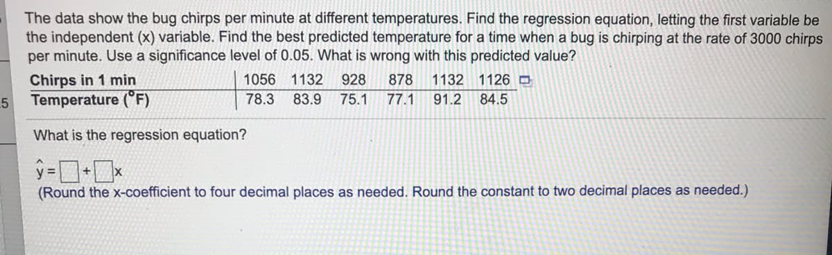 The data show the bug chirps per minute at different temperatures. Find the regression equation, letting the first variable be
the independent (x) variable. Find the best predicted temperature for a time when a bug is chirping at the rate of 3000 chirps
per minute. Use a significance level of 0.05. What is wrong with this predicted value?
Chirps in 1 min
Temperature (°F)
1056
1132
928
878
1132 1126 O
.5
78.3
83.9
75.1
77.1
91.2
84.5
What is the regression equation?
+
(Round the x-coefficient to four decimal places as needed. Round the constant to two decimal places as needed.)
