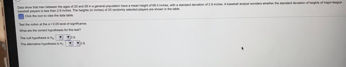 Data show that men between the ages of 20 and 29 in a general population have a mean height of 69.3 inches, with a standard deviation of 2.9 inches. A baseball analyst wonders whether the standard deviation of heights of major-league
baseball players is less than 2.9 inches. The heights (in inches) of 20 randomly selected players are shown in the table.
EClick the icon to view the data table.
Test the notion at the a= 0.05 level of significance.
What are the correct hypotheses for this test?
The null hypothesis is H
2.9
The alternative hypothesis is H,:
2.9
