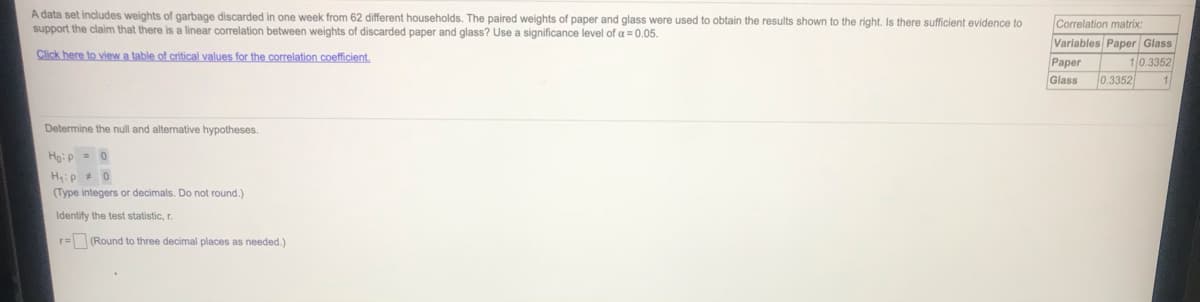 A data set includes weights of garbage discarded in one week from 62 different households. The paired weights of paper and glass were used to obtain the results shown to the right. Is there sufficient evidence to
support the claim that there is a linear correlation between weights of discarded paper and glass? Use a significance level of a= 0.05.
Correlation matrix:
Variables Paper Glass
Click here to view a table of critical values for the correlation coefficient.
Рaper
Glass
10.3352
0.3352
Determine the null and alternative hypotheses.
Ho:p = 0
H:p +0
(Type integers or decimals. Do not round.)
Identify the test statistic, r.
r= (Round to three decimal places as needed.)
