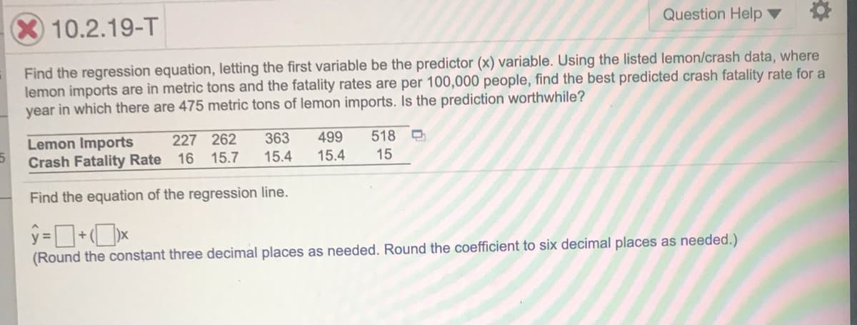 10.2.19-T
Question Help ▼
Find the regression equation, letting the first variable be the predictor (x) variable. Using the listed lemon/crash data, where
lemon imports are in metric tons and the fatality rates are per 100,000 people, find the best predicted crash fatality rate for a
year in which there are 475 metric tons of lemon imports. Is the prediction worthwhile?
Lemon Imports
Crash Fatality Rate
227 262
363
499
15.4
518
16
15.7
15.4
15
Find the equation of the regression line.
(Round the constant three decimal places as needed. Round the coefficient to six decimal places as needed.)
