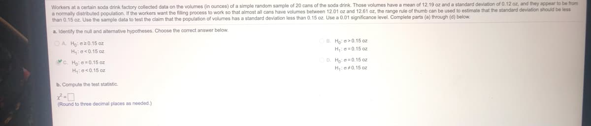 Workers at a certain soda drink factory collected data on the volumes (in ounces) of a simple random sample of 20 cans of the soda drink. Those volumes have a mean of 12.19 oz and a standard deviation of 0.12 oz, and they appear to be from
a normally distributed population. If the workers want the filling process to work so that almost all cans have volumes between 12.01 oz and 12.61 oz, the range rule of thumb can be used to estimate that the standard deviation should be less
than 0.15 oz. Use the sample data to test the claim that the population
volumes has a standard deviation less than 0.15 oz. Use a 0.01 significance level. Complete parts (a) through (d) below.
a. Identify the null and alternative hypotheses. Choose the correct answer below.
B. Ho: a>0.15 oz
H: 0=0.15 oz
OA Ho: a20.15 oz
H:o<0.15 oz
c. Họ: 0 = 0.15 oz
D. Hg: a=0.15 oz
H:o<0.15 oz
H: 0#0.15 oz
b. Compute the test statistic.
(Round to three decimal places as needed.)
