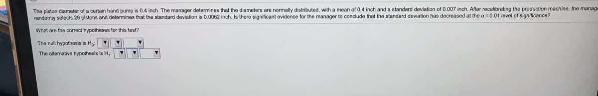 The piston diameter of a certain hand pump is 0.4 inch. The manager determines that the diameters are normally distributed, with a mean of 0.4 inch and a standard deviation of 0.007 inch. After recalibrating the production machine, the manage
randomly selects 29 pistons and determines that the standard deviation is 0.0062 inch. Is there significant evidence for the manager to conclude that the standard deviation has decreased at the a = 0.01 level of significance?
What are the correct hypotheses for this test?
The null hypothesis is Ho
The alternative hypothesis is H,
