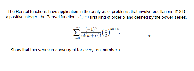 The Bessel functions have application in the analysis of problems that involve oscillations. If a is
a positive integer, the Bessel function, Ja(x) first kind of order a and defined by the power series.
(-1)"
n!(n + a)!
r2n+a
n=0
Show that this series is convergent for every real number x.
