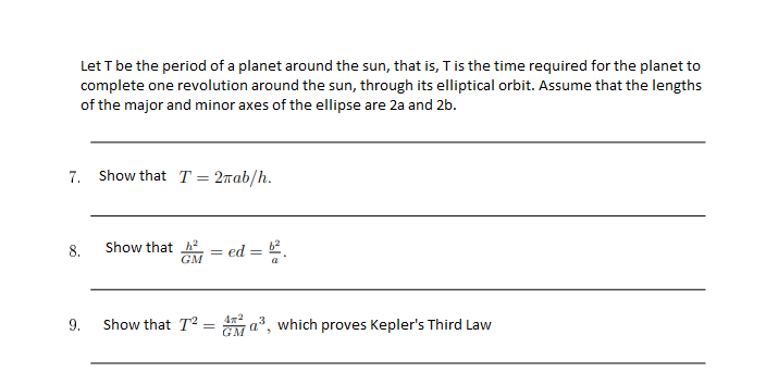 Let T be the period of a planet around the sun, that is, T is the time required for the planet to
complete one revolution around the sun, through its elliptical orbit. Assume that the lengths
of the major and minor axes of the ellipse are 2a and 2b.
7. Show that T = 2rab/h.
8.
Show that
GM = ed = .
9.
Show that T2 = a, which proves Kepler's Third Law
