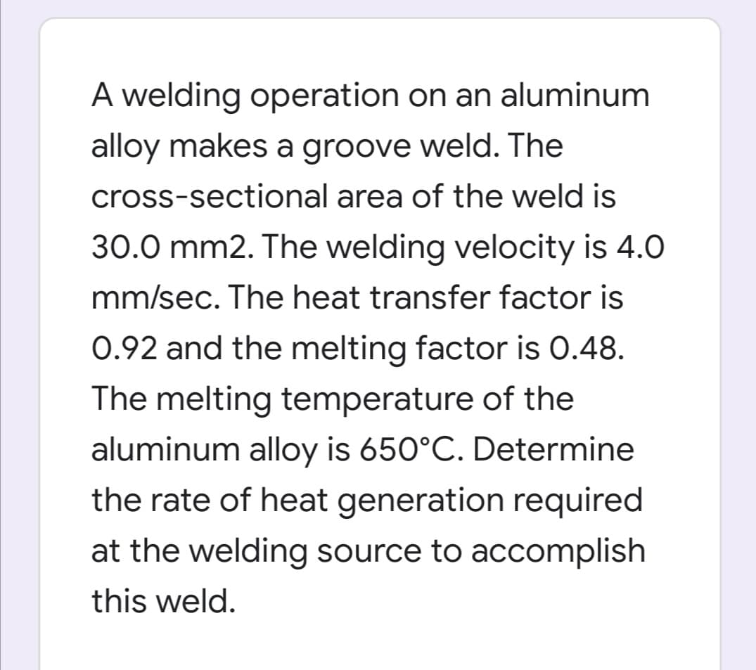 A welding operation on an aluminum
alloy makes a groove weld. The
cross-sectional area of the weld is
30.0 mm2. The welding velocity is 4.0
mm/sec. The heat transfer factor is
0.92 and the melting factor is 0.48.
The melting temperature of the
aluminum alloy is 650°C. Determine
the rate of heat generation required
at the welding source to accomplish
this weld.
