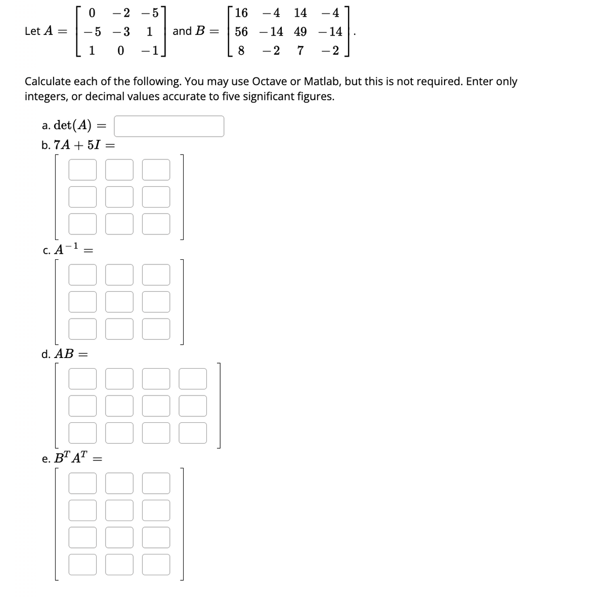 Let A =
0
-5
1
c. A
a. det(A) =
b. 7A+ 5I =
7
Calculate each of the following. You may use Octave or Matlab, but this is not required. Enter only
integers, or decimal values accurate to five significant figures.
||
d. AB =
- 2 - 5
- 3
1
0
-1
e. BT AT
=
and B =
16 - 4
14
56
- 14
49
8
-2 7
- 4
- 14
- 2